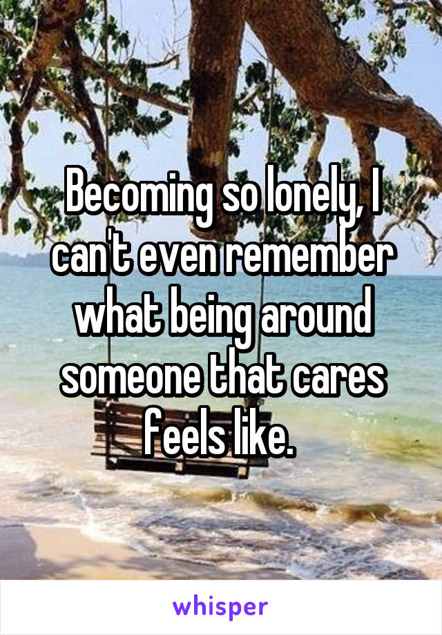 Becoming so lonely, I can't even remember what being around someone that cares feels like. 