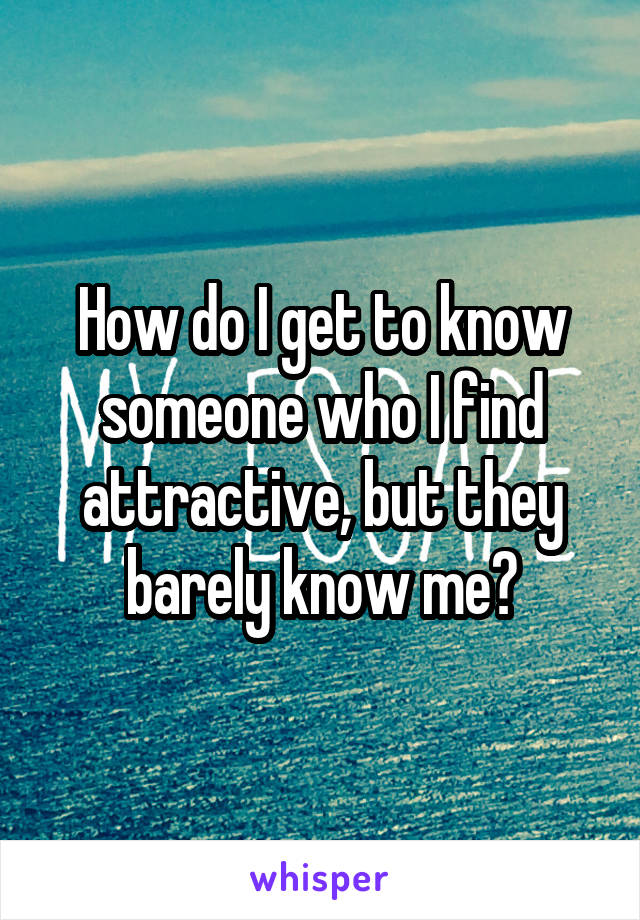 How do I get to know someone who I find attractive, but they barely know me?