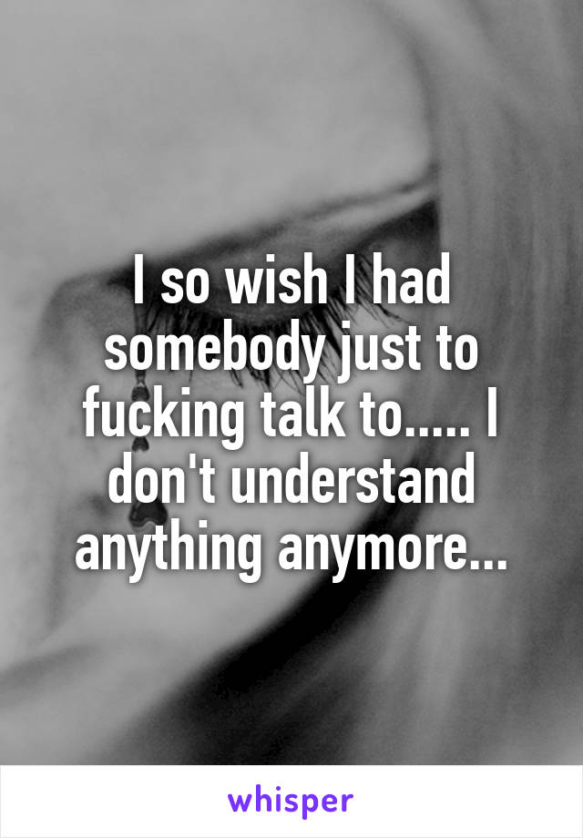 I so wish I had somebody just to fucking talk to..... I don't understand anything anymore...