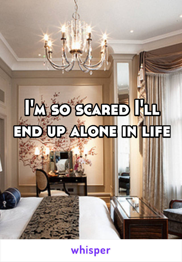 I'm so scared I'll end up alone in life 