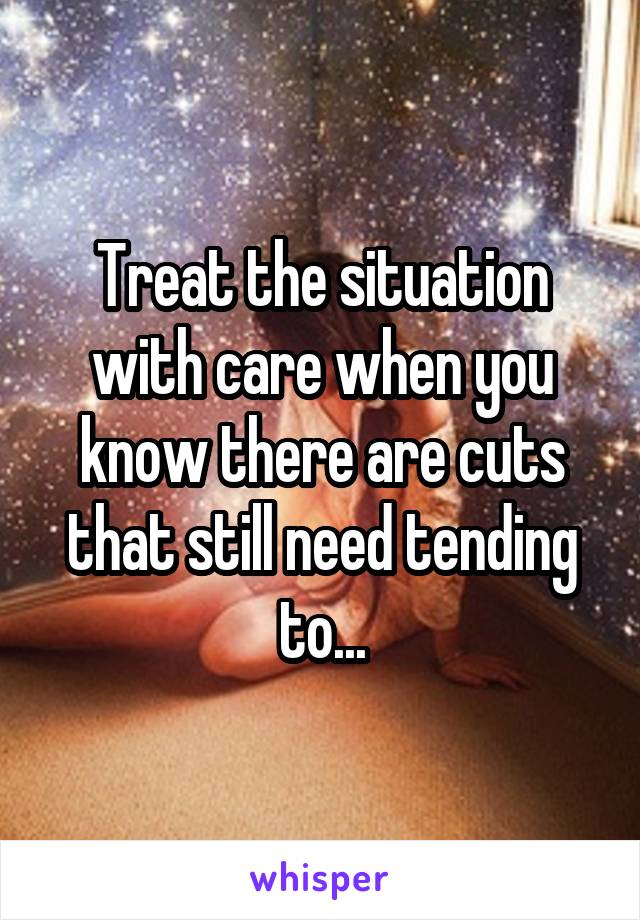 Treat the situation with care when you know there are cuts that still need tending to...