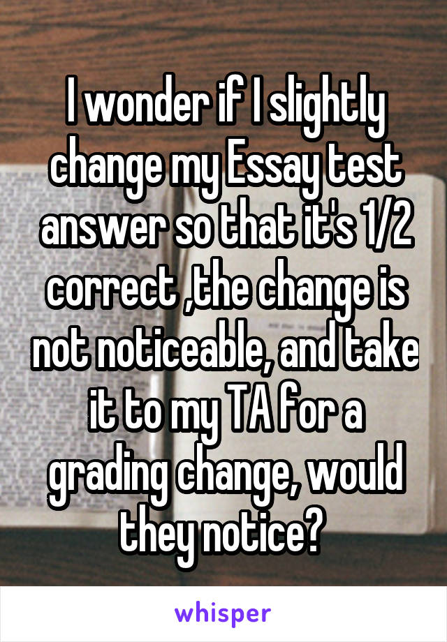 I wonder if I slightly change my Essay test answer so that it's 1/2 correct ,the change is not noticeable, and take it to my TA for a grading change, would they notice? 