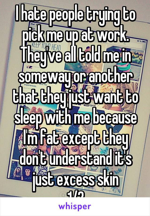 I hate people trying to pick me up at work. They've all told me in someway or another that they just want to sleep with me because I'm fat except they don't understand it's just excess skin
1/2