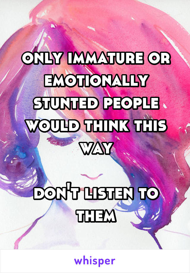 only immature or emotionally stunted people would think this way

don't listen to them