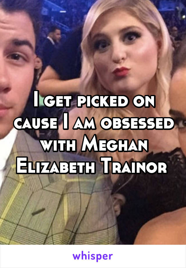 I get picked on cause I am obsessed with Meghan Elizabeth Trainor 