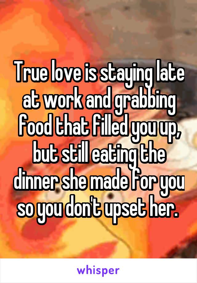 True love is staying late at work and grabbing food that filled you up, but still eating the dinner she made for you so you don't upset her. 