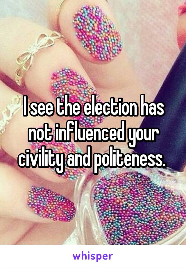 I see the election has not influenced your civility and politeness. 