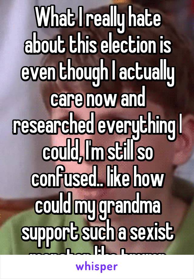 What I really hate about this election is even though I actually care now and researched everything I could, I'm still so confused.. like how could my grandma support such a sexist monster like trump