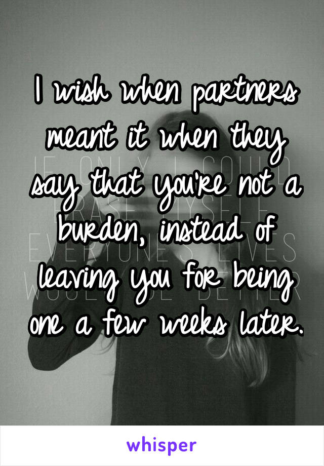 I wish when partners meant it when they say that you're not a burden, instead of leaving you for being one a few weeks later. 