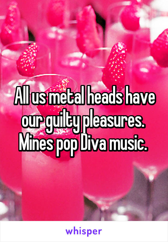 All us metal heads have our guilty pleasures.  Mines pop Diva music. 