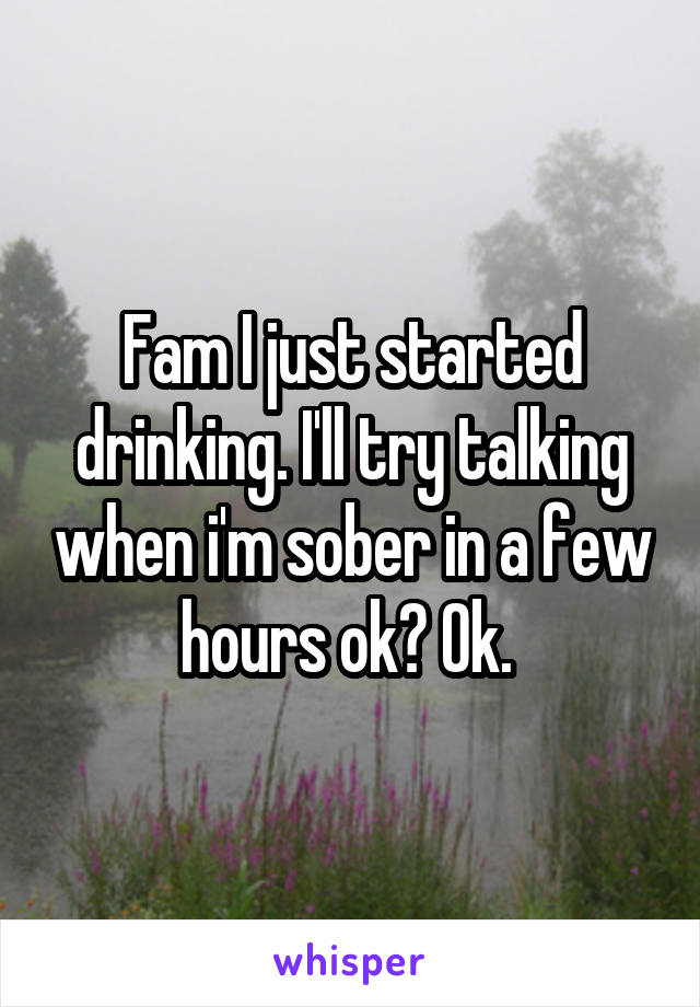 Fam I just started drinking. I'll try talking when i'm sober in a few hours ok? Ok. 