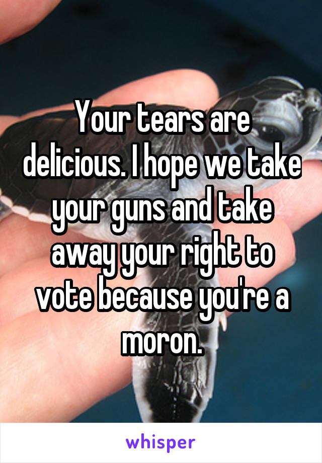 Your tears are delicious. I hope we take your guns and take away your right to vote because you're a moron.