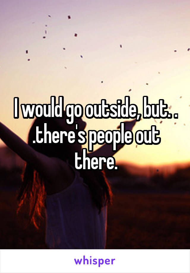 I would go outside, but. . .there's people out there.