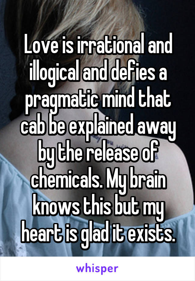 Love is irrational and illogical and defies a pragmatic mind that cab be explained away by the release of chemicals. My brain knows this but my heart is glad it exists.