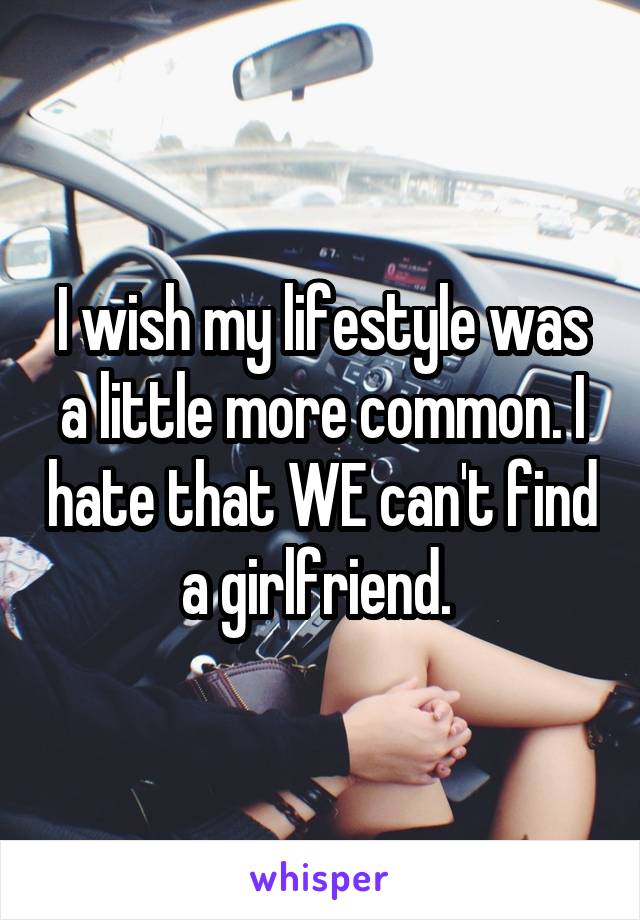 I wish my lifestyle was a little more common. I hate that WE can't find a girlfriend. 