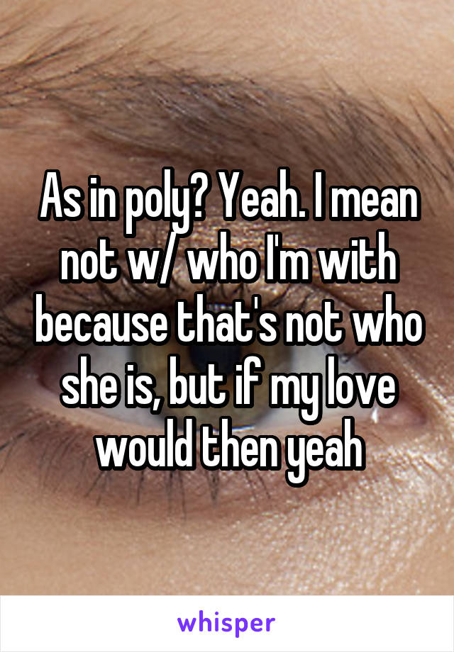 As in poly? Yeah. I mean not w/ who I'm with because that's not who she is, but if my love would then yeah