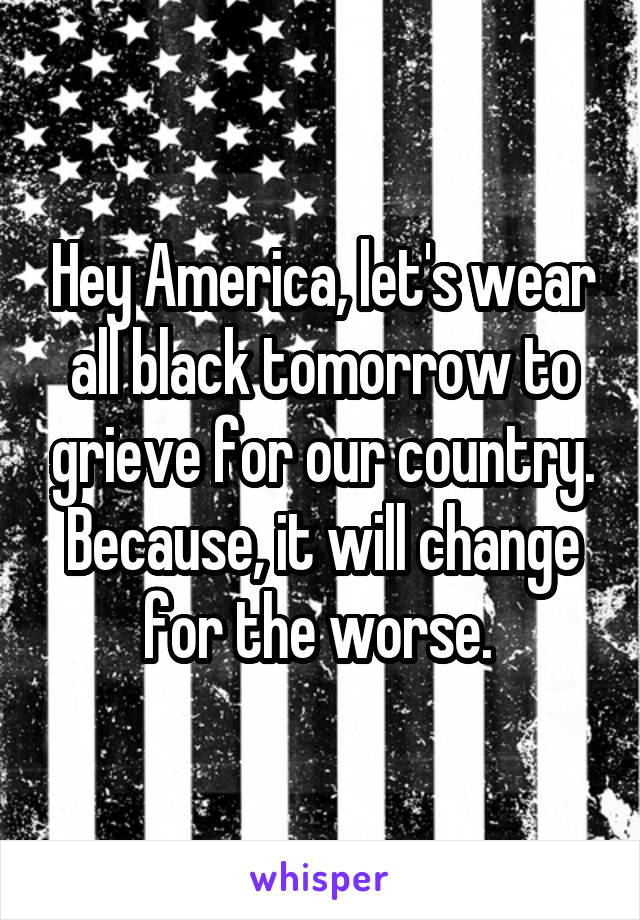 Hey America, let's wear all black tomorrow to grieve for our country. Because, it will change for the worse. 