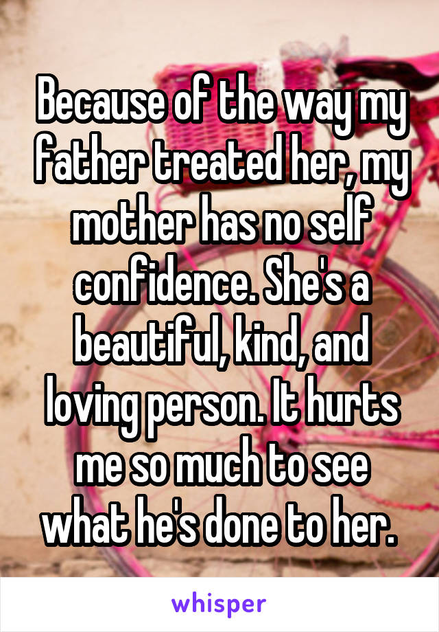 Because of the way my father treated her, my mother has no self confidence. She's a beautiful, kind, and loving person. It hurts me so much to see what he's done to her. 