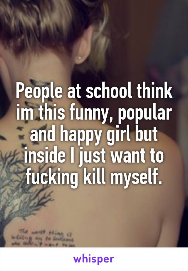 People at school think im this funny, popular and happy girl but inside I just want to fucking kill myself.