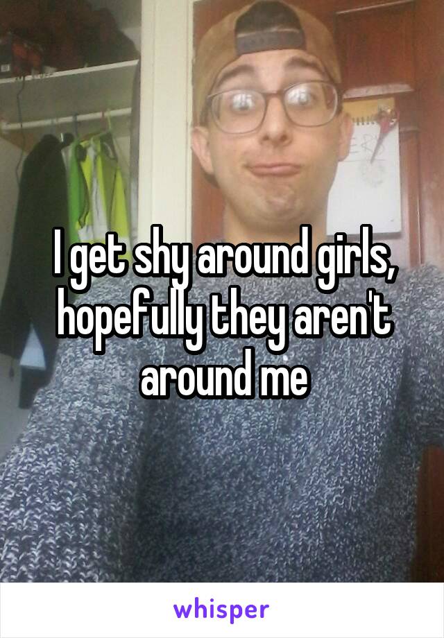 I get shy around girls, hopefully they aren't around me