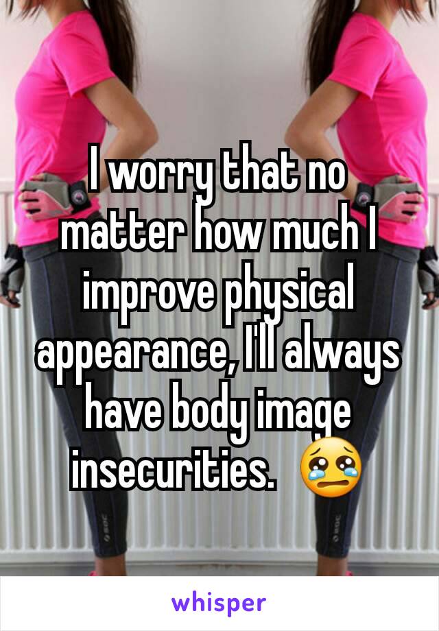 I worry that no matter how much I improve physical appearance, I'll always have body image insecurities.  😢