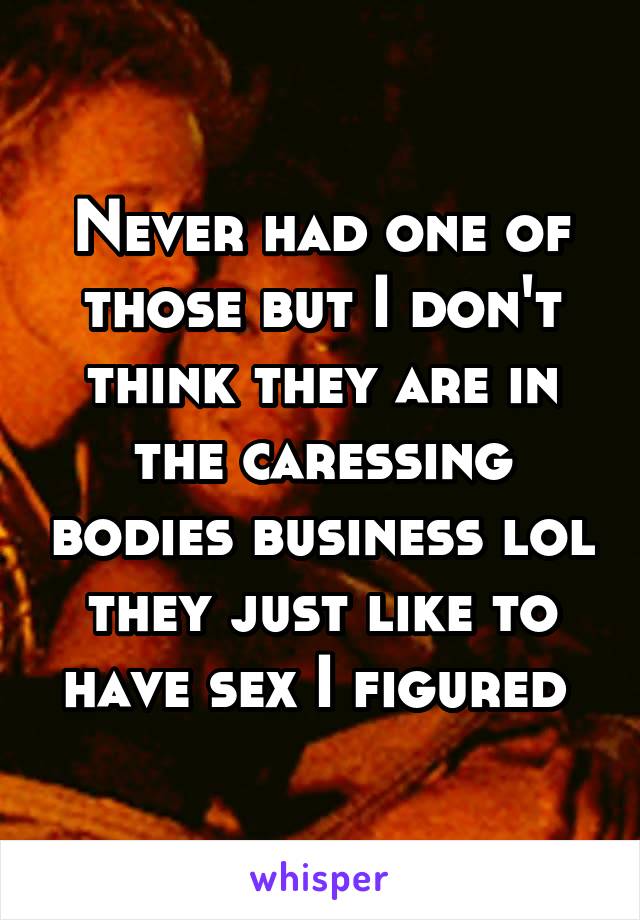 Never had one of those but I don't think they are in the caressing bodies business lol they just like to have sex I figured 