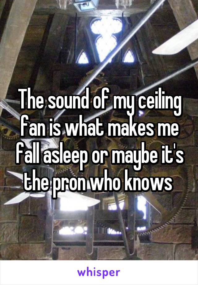 The sound of my ceiling fan is what makes me fall asleep or maybe it's the pron who knows 