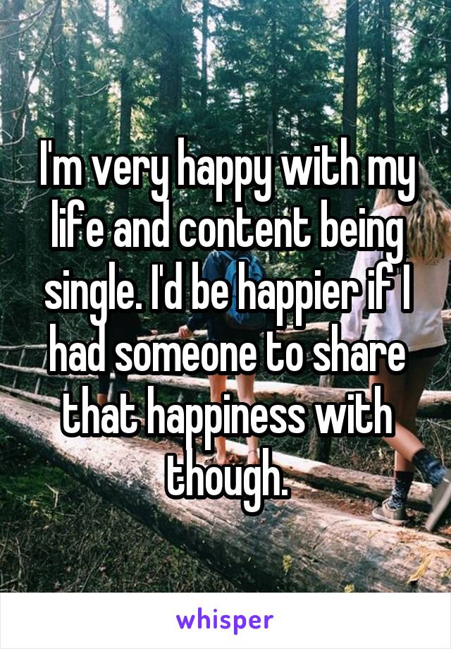 I'm very happy with my life and content being single. I'd be happier if I had someone to share that happiness with though.