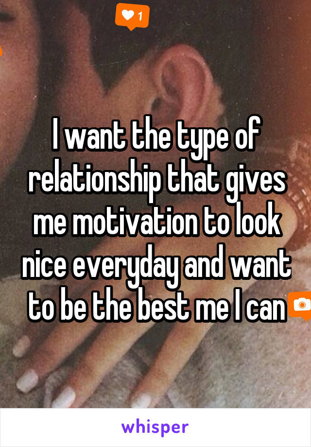 I want the type of relationship that gives me motivation to look nice everyday and want to be the best me I can