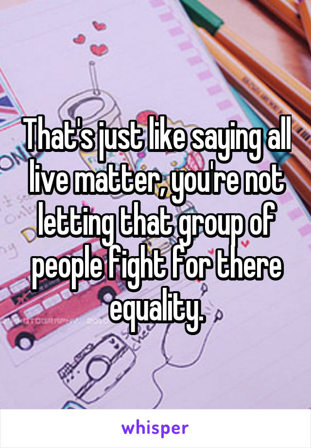 That's just like saying all live matter, you're not letting that group of people fight for there equality.