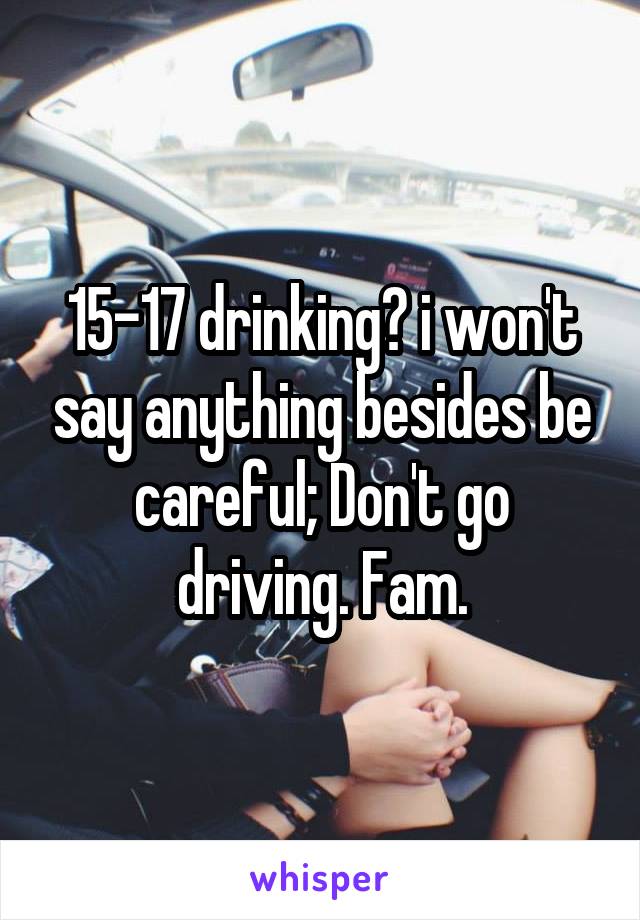 15-17 drinking? i won't say anything besides be careful; Don't go driving. Fam.