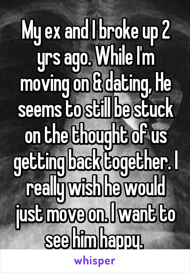 My ex and I broke up 2 yrs ago. While I'm moving on & dating, He seems to still be stuck on the thought of us getting back together. I really wish he would just move on. I want to see him happy. 