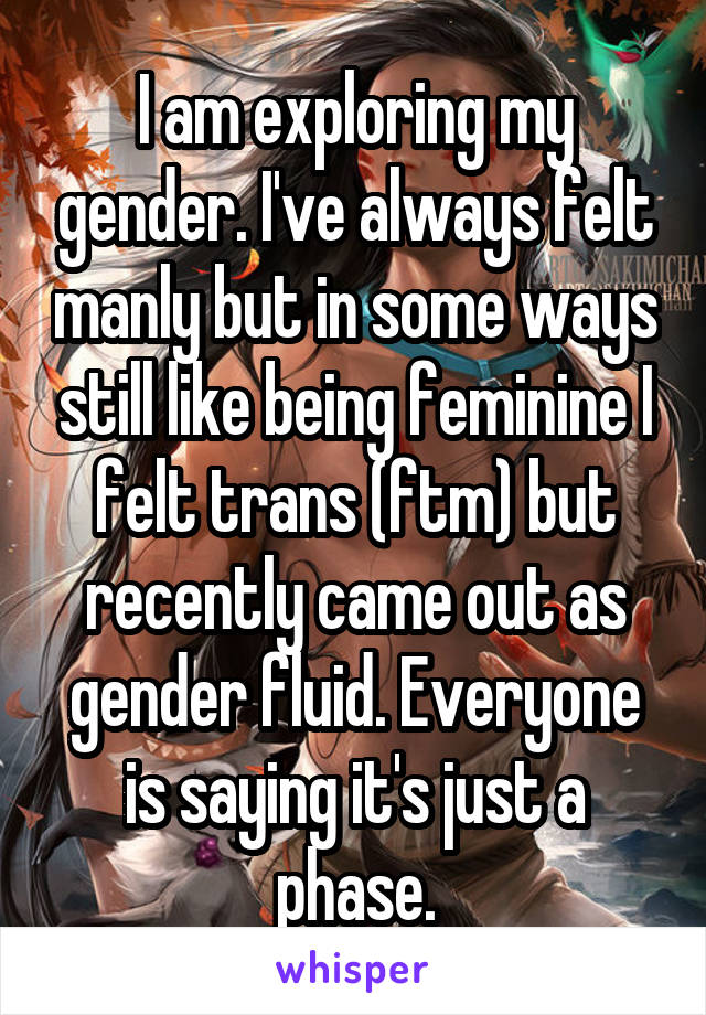 I am exploring my gender. I've always felt manly but in some ways still like being feminine I felt trans (ftm) but recently came out as gender fluid. Everyone is saying it's just a phase.