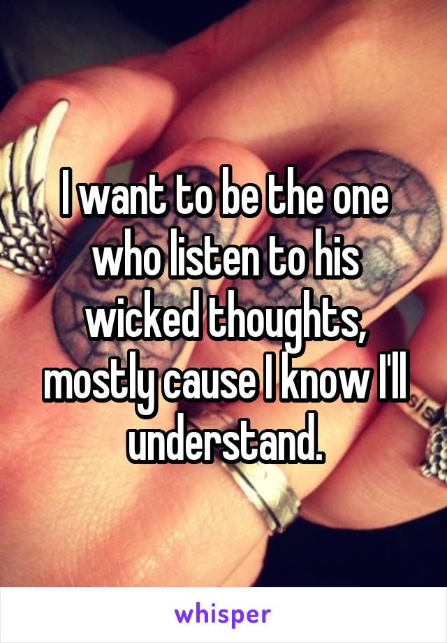 I want to be the one who listen to his wicked thoughts, mostly cause I know I'll understand.