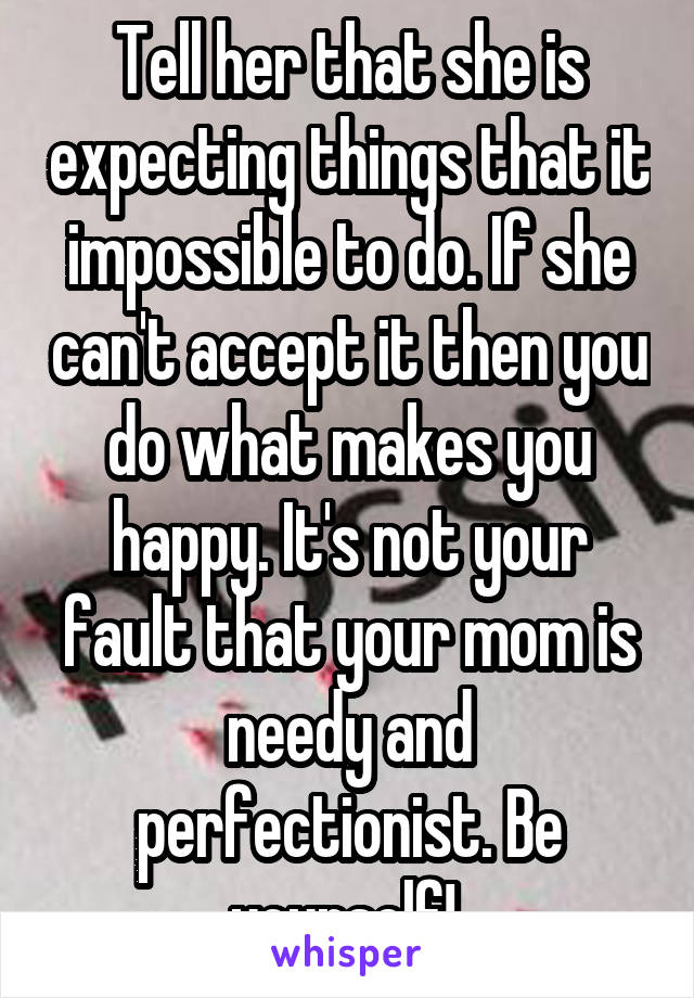 Tell her that she is expecting things that it impossible to do. If she can't accept it then you do what makes you happy. It's not your fault that your mom is needy and perfectionist. Be yourself! 