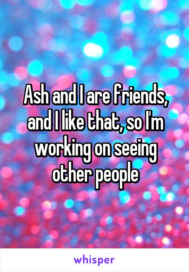 Ash and I are friends, and I like that, so I'm working on seeing other people