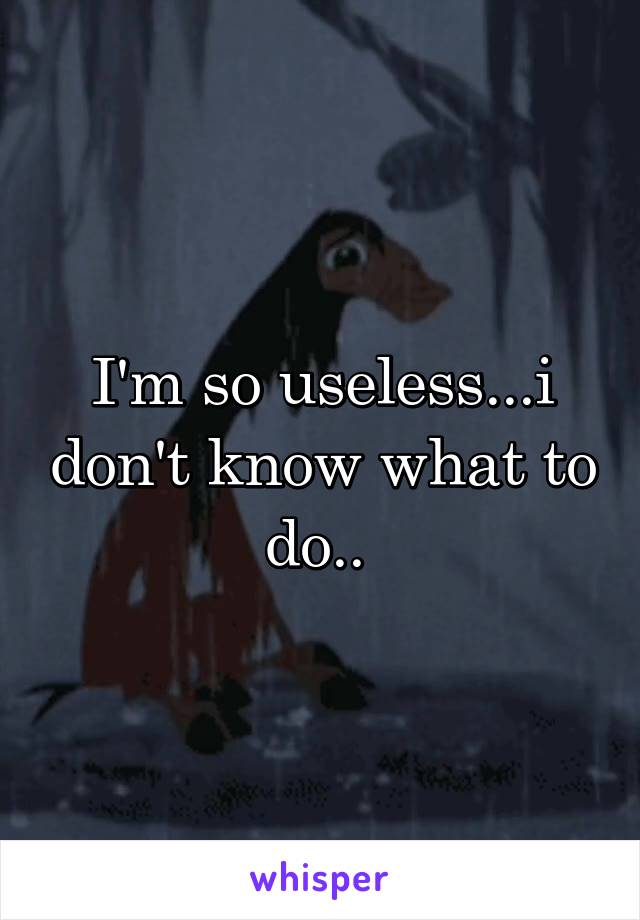 I'm so useless...i don't know what to do.. 