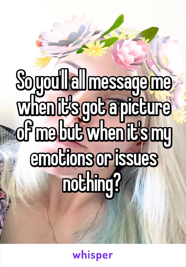 So you'll all message me when it's got a picture of me but when it's my emotions or issues nothing? 