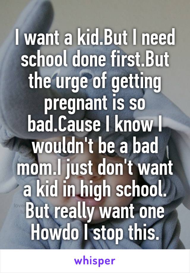 I want a kid.But I need school done first.But the urge of getting pregnant is so bad.Cause I know I wouldn't be a bad mom.I just don't want a kid in high school. But really want one Howdo I stop this.