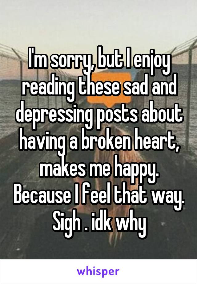 I'm sorry, but I enjoy reading these sad and depressing posts about having a broken heart, makes me happy. Because I feel that way. Sigh . idk why