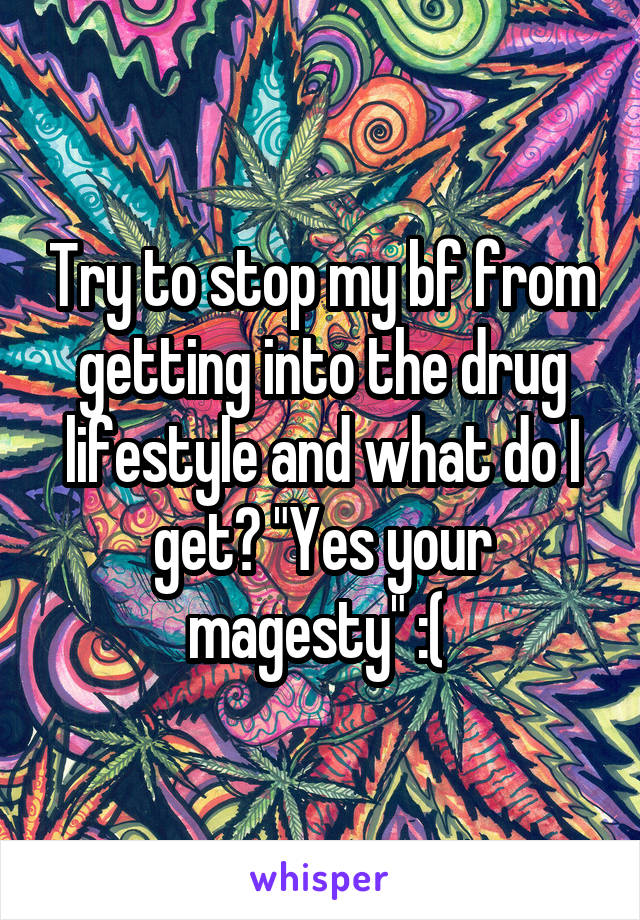 Try to stop my bf from getting into the drug lifestyle and what do I get? "Yes your magesty" :( 