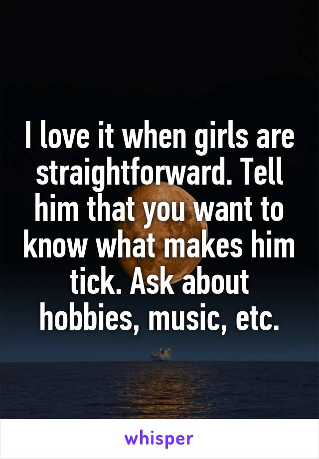 I love it when girls are straightforward. Tell him that you want to know what makes him tick. Ask about hobbies, music, etc.