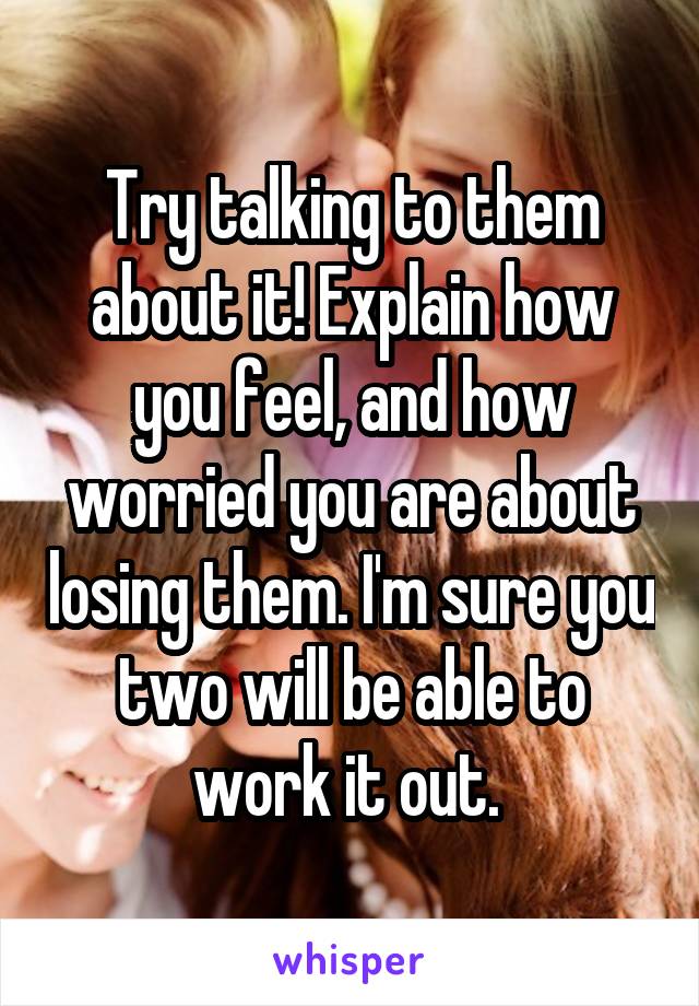 Try talking to them about it! Explain how you feel, and how worried you are about losing them. I'm sure you two will be able to work it out. 