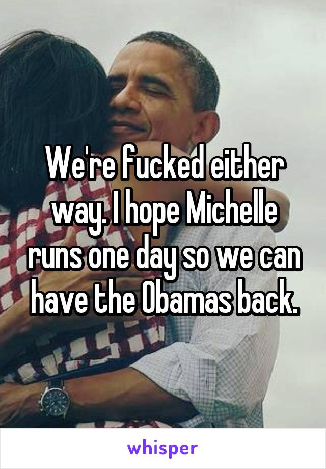 We're fucked either way. I hope Michelle runs one day so we can have the Obamas back.