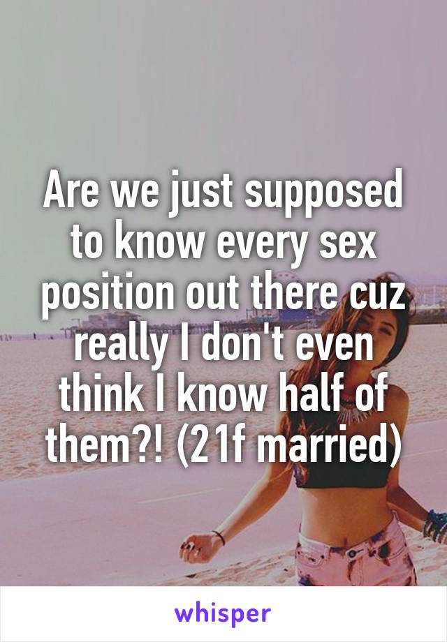 Are we just supposed to know every sex position out there cuz really I don't even think I know half of them?! (21f married)