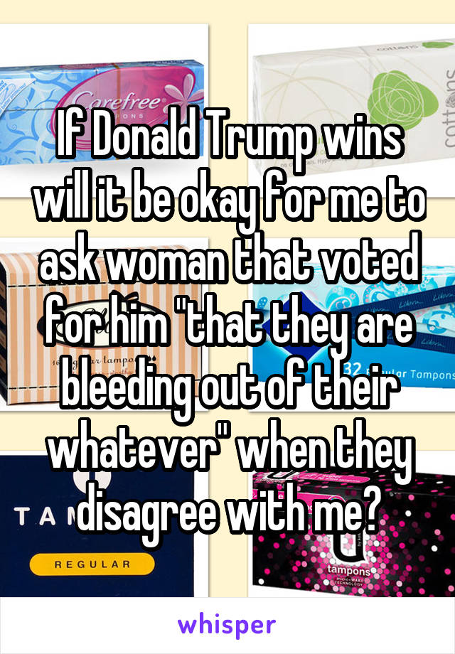 If Donald Trump wins will it be okay for me to ask woman that voted for him "that they are bleeding out of their whatever" when they disagree with me?