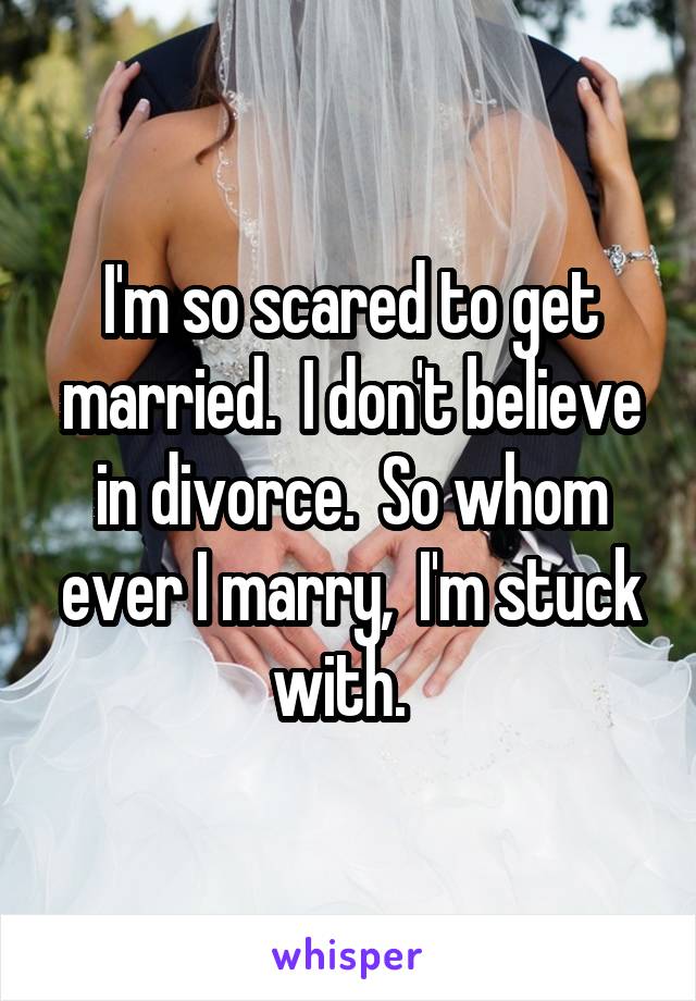 I'm so scared to get married.  I don't believe in divorce.  So whom ever I marry,  I'm stuck with.  