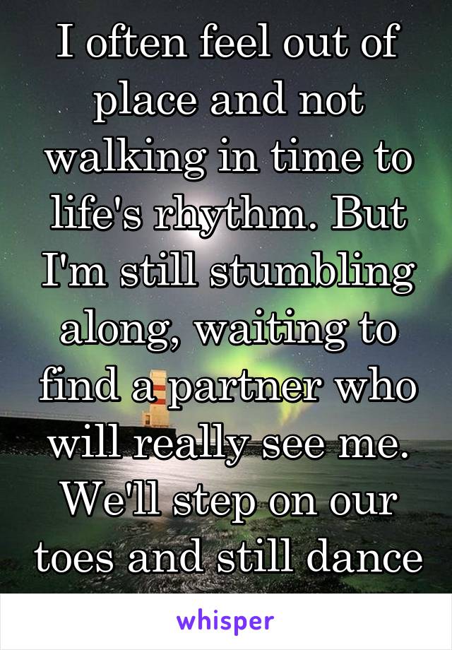 I often feel out of place and not walking in time to life's rhythm. But I'm still stumbling along, waiting to find a partner who will really see me. We'll step on our toes and still dance perfectly.