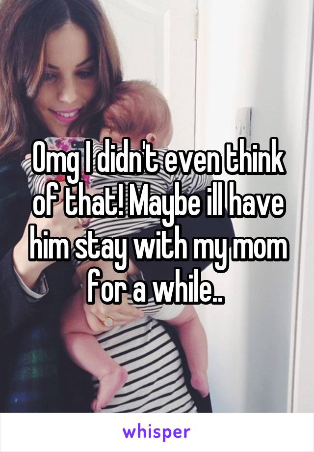 Omg I didn't even think of that! Maybe ill have him stay with my mom for a while.. 