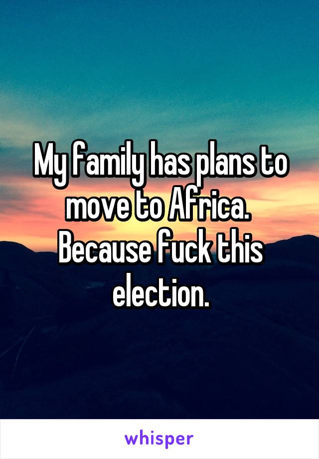 My family has plans to move to Africa. 
Because fuck this election.